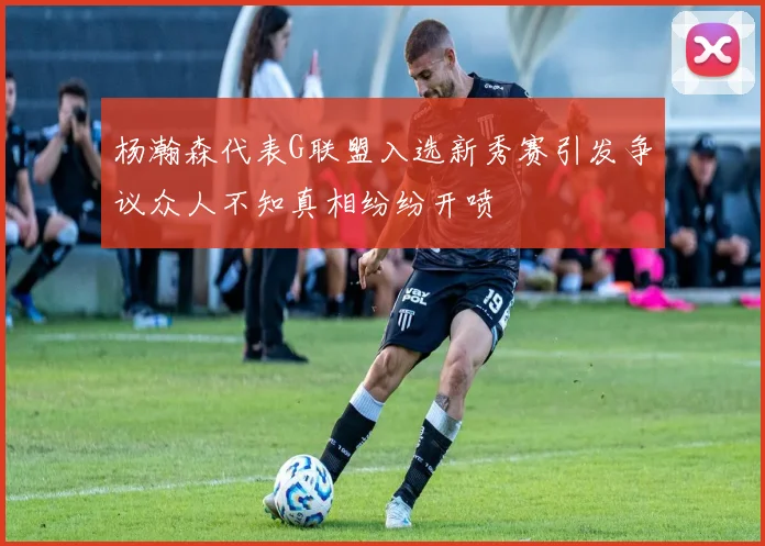 杨瀚森代表G联盟入选新秀赛引发争议众人不知真相纷纷开喷