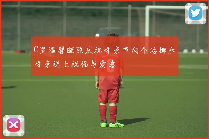 C罗温馨晒照庆祝母亲节向乔治娜和母亲送上祝福与爱意
