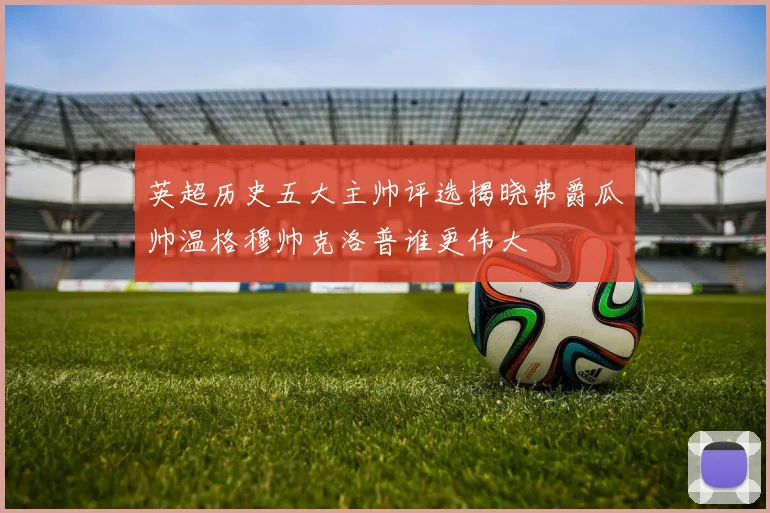 英超历史五大主帅评选揭晓弗爵瓜帅温格穆帅克洛普谁更伟大