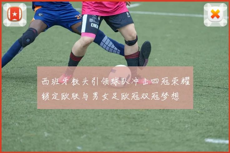 西班牙教头引领球队冲击四冠荣耀锁定欧联与男女足欧冠双冠梦想