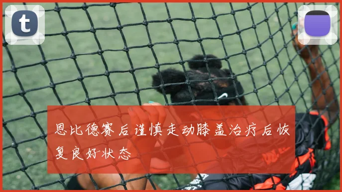 恩比德赛后谨慎走动膝盖治疗后恢复良好状态