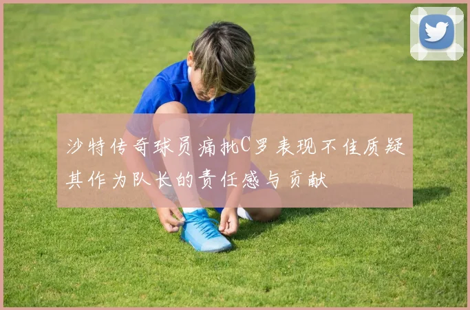 沙特传奇球员痛批C罗表现不佳质疑其作为队长的责任感与贡献