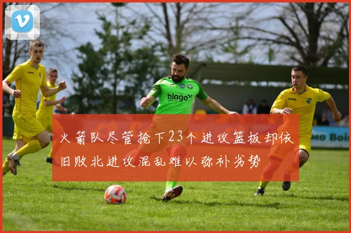 火箭队尽管抢下23个进攻篮板却依旧败北进攻混乱难以弥补劣势