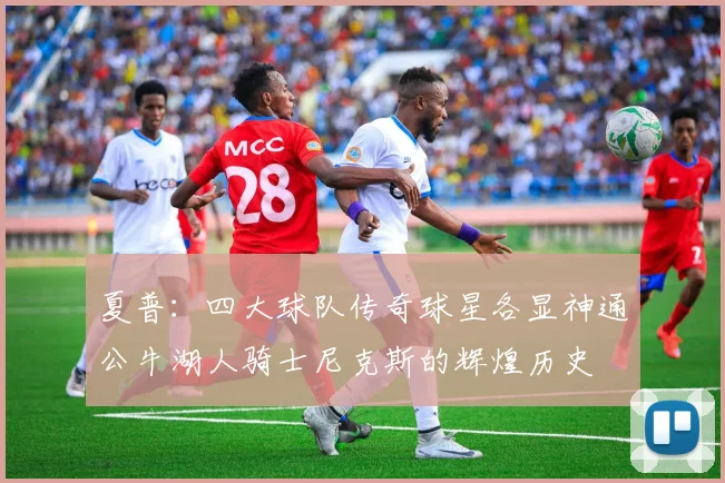 夏普：四大球队传奇球星各显神通公牛湖人骑士尼克斯的辉煌历史