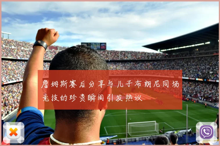 詹姆斯赛后分享与儿子布朗尼同场竞技的珍贵瞬间引发热议