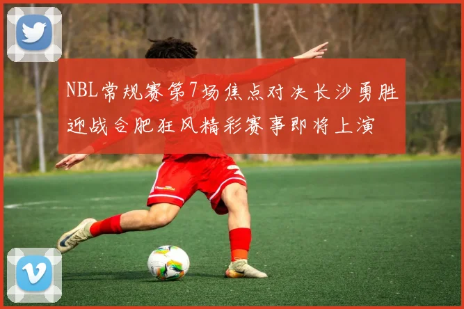 NBL常规赛第7场焦点对决长沙勇胜迎战合肥狂风精彩赛事即将上演