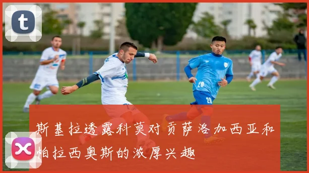 斯基拉透露科莫对贡萨洛加西亚和帕拉西奥斯的浓厚兴趣