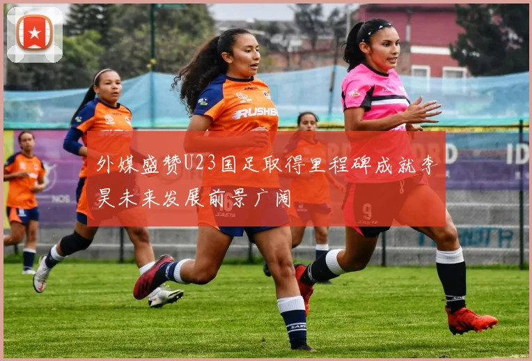 外媒盛赞U23国足取得里程碑成就李昊未来发展前景广阔