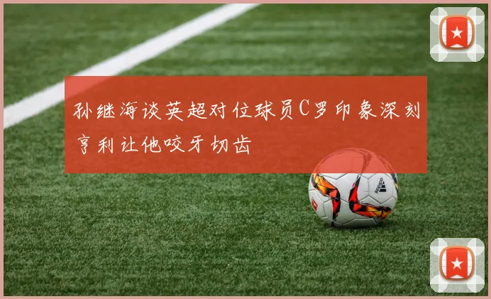 孙继海谈英超对位球员C罗印象深刻亨利让他咬牙切齿