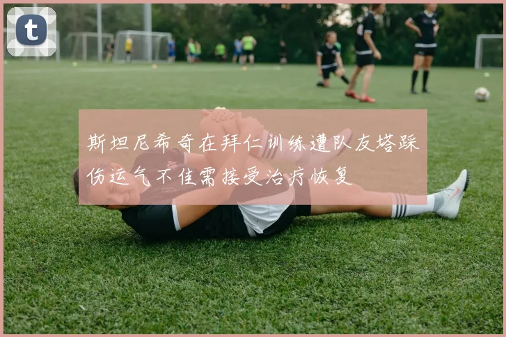 斯坦尼希奇在拜仁训练遭队友塔踩伤运气不佳需接受治疗恢复