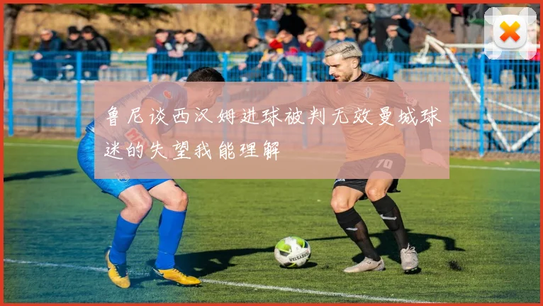 鲁尼谈西汉姆进球被判无效曼城球迷的失望我能理解