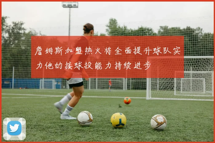 詹姆斯加盟热火将全面提升球队实力他的接球投能力持续进步