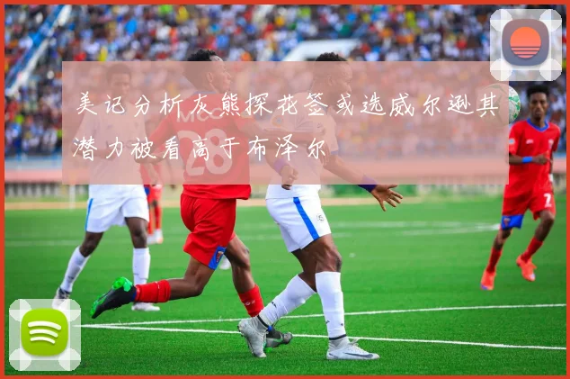 美记分析灰熊探花签或选威尔逊其潜力被看高于布泽尔