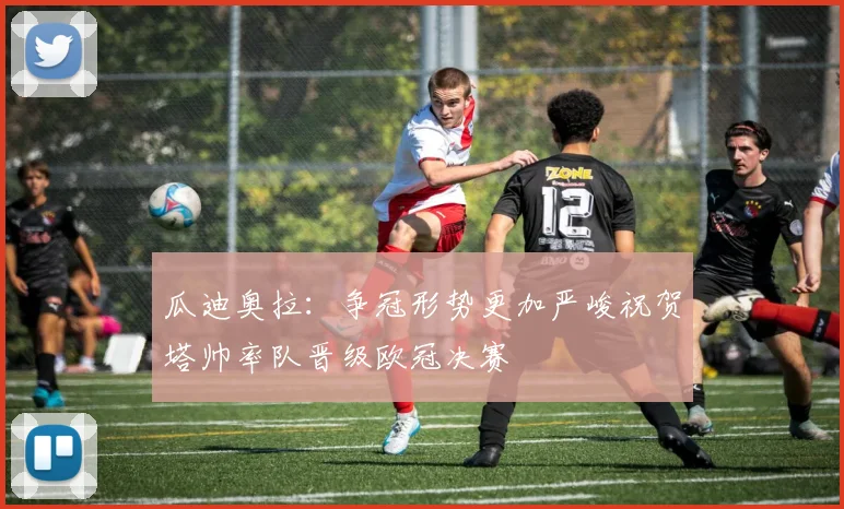 瓜迪奥拉：争冠形势更加严峻祝贺塔帅率队晋级欧冠决赛