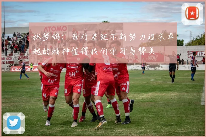 林梦鸽：面对差距不断努力追求卓越的精神值得我们学习与赞美