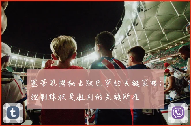 塞蒂恩揭秘击败巴萨的关键策略：控制球权是胜利的关键所在