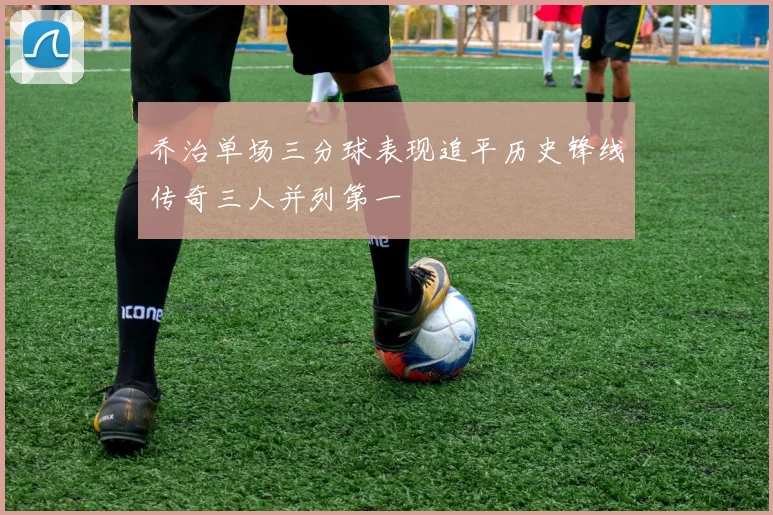 乔治单场三分球表现追平历史锋线传奇三人并列第一