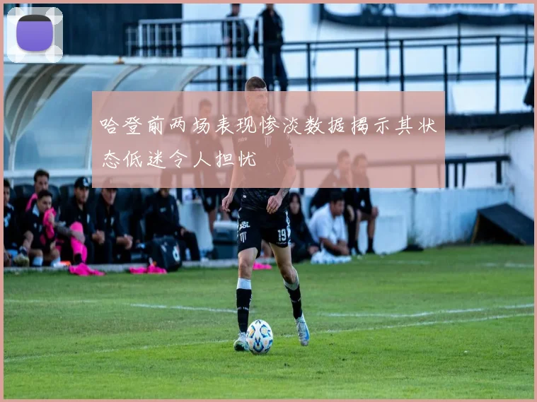 哈登前两场表现惨淡数据揭示其状态低迷令人担忧