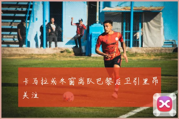 卡马拉或冬窗离队巴黎后卫引里昂关注