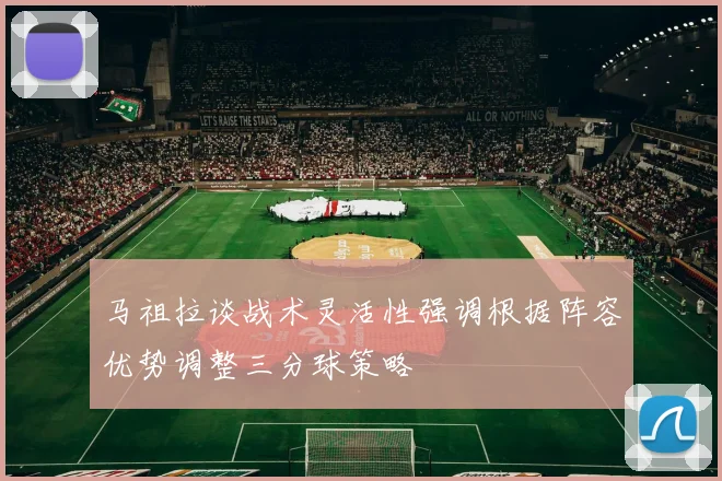 马祖拉谈战术灵活性强调根据阵容优势调整三分球策略